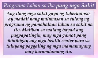 Programa Laban sa Iba pang mga Sakit
Ang ilang mga sakit gaya ng tuberkulosis
ay madali nang malunasan sa tulong ng
programa ng pamahalaan laban sa sakit na
ito. Maliban sa walang bayad ang
pagpapatingin, may mga gamot pang
ibinibigay ang mga health center para sa
tuluyang paggaling ng mga mamamayang
may karamdamang ito.
Programa Laban sa Iba pang mga Sakit
 