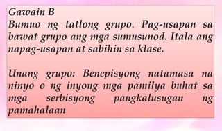 Gawain B
Bumuo ng tatlong grupo. Pag-usapan sa
bawat grupo ang mga sumusunod. Itala ang
napag-usapan at sabihin sa klase.
Unang grupo: Benepisyong natamasa na
ninyo o ng inyong mga pamilya buhat sa
mga serbisyong pangkalusugan ng
pamahalaan
 