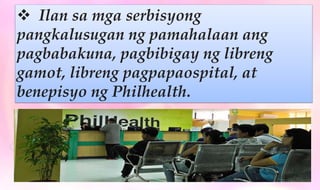  Ilan sa mga serbisyong
pangkalusugan ng pamahalaan ang
pagbabakuna, pagbibigay ng libreng
gamot, libreng pagpapaospital, at
benepisyo ng Philhealth.
 