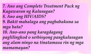 7. Ano ang Complete Treatment Pack ng
Kagawaran ng Kalusugan?
8. Ano ang HIV/AIDS?
9. Bakit mahalaga ang pagbabakuna sa
mga bata?
10. Ano-ano pang karagdagang
paglilingkod o serbisyong pangkalusugan
ang alam ninyo na tinatamasa rin ng mga
mamamayan?
 