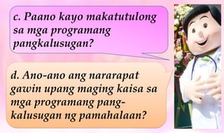 c. Paano kayo makatutulong
sa mga programang
pangkalusugan?
d. Ano-ano ang nararapat
gawin upang maging kaisa sa
mga programang pang-
kalusugan ng pamahalaan?
 