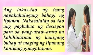 Ang lakas-tao ay isang
napakahalagang bahagi ng
lipunan. Nakasalalay sa tao
ang pagbubuo ng desisyon
para sa pang-araw-araw na
kahihinatnan ng kaniyang
buhay at maging ng lipunang
kaniyang ginagalawan.
 