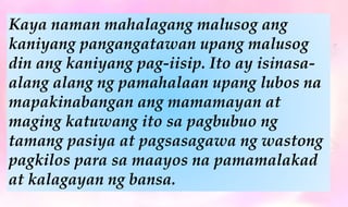 Kaya naman mahalagang malusog ang
kaniyang pangangatawan upang malusog
din ang kaniyang pag-iisip. Ito ay isinasa-
alang alang ng pamahalaan upang lubos na
mapakinabangan ang mamamayan at
maging katuwang ito sa pagbubuo ng
tamang pasiya at pagsasagawa ng wastong
pagkilos para sa maayos na pamamalakad
at kalagayan ng bansa.
 