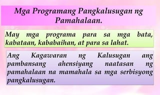 Mga Programang Pangkalusugan ng
Pamahalaan.
May mga programa para sa mga bata,
kabataan, kababaihan, at para sa lahat.
Ang Kagawaran ng Kalusugan ang
pambansang ahensiyang naatasan ng
pamahalaan na mamahala sa mga serbisyong
pangkalusugan.
 