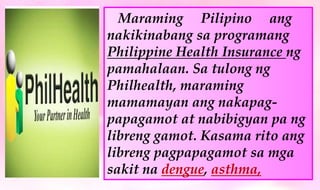 Maraming Pilipino ang
nakikinabang sa programang
Philippine Health Insurance ng
pamahalaan. Sa tulong ng
Philhealth, maraming
mamamayan ang nakapag-
papagamot at nabibigyan pa ng
libreng gamot. Kasama rito ang
libreng pagpapagamot sa mga
sakit na dengue, asthma,
 