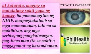 at katarata, maging sa
malalalang sakit gaya ng
kanser. Sa pamamagitan ng
NHIP, maipagkakaloob sa
mga mamamayan, lalo na sa
mahihirap, ang mga
serbisyong pangkalusugan,
pag-iwas man ito sa sakit o
paggagamot ng karamdaman.
 