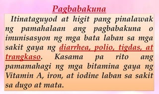 Pagbabakuna
Itinataguyod at higit pang pinalawak
ng pamahalaan ang pagbabakuna o
imunisasyon ng mga bata laban sa mga
sakit gaya ng diarrhea, polio, tigdas, at
trangkaso. Kasama pa rito ang
pamamahagi ng mga bitamina gaya ng
Vitamin A, iron, at iodine laban sa sakit
sa dugo at mata.
 