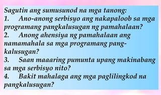 Sagutin ang sumusunod na mga tanong:
1. Ano-anong serbisyo ang nakapaloob sa mga
programang pangkalusugan ng pamahalaan?
2. Anong ahensiya ng pamahalaan ang
namamahala sa mga programang pang-
kalusugan?
3. Saan maaaring pumunta upang makinabang
sa mga serbisyo nito?
4. Bakit mahalaga ang mga paglilingkod na
pangkalusugan?
 