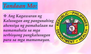  Ang Kagawaran ng
Kalusugan ang pangunahing
ahensiya ng pamahalaan na
namamahala sa mga
serbisyong pangkalusugan
para sa mga mamamayan.
Tandaan Mo:
 