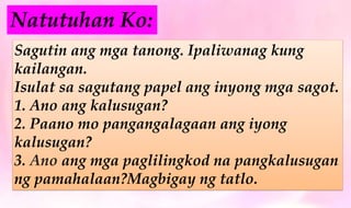 Sagutin ang mga tanong. Ipaliwanag kung
kailangan.
Isulat sa sagutang papel ang inyong mga sagot.
1. Ano ang kalusugan?
2. Paano mo pangangalagaan ang iyong
kalusugan?
3. Ano ang mga paglilingkod na pangkalusugan
ng pamahalaan?Magbigay ng tatlo.
Natutuhan Ko:
 