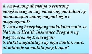 4. Ano-anong ahensiya o sentrong
pangkalusugan ang maaaring puntahan ng
mamamayan upang magpatingin o
magpagamot?
5. Ano ang benepisyong makukuha mula sa
National Health Insurance Program ng
Kagawaran ng Kalusugan?
6. Bakit nagtatalaga ng mga doktor, nars,
at midwife sa malalayong bayan?
 