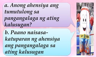a. Anong ahensiya ang
tumutulong sa
pangangalaga ng ating
kalusugan?
b. Paano naisasa-
katuparan ng ahensiya
ang pangangalaga sa
ating kalusugan
 