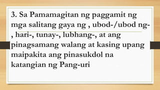 3. Sa Pamamagitan ng paggamit ng
mga salitang gaya ng , ubod-/ubod ng-
, hari-, tunay-, lubhang-, at ang
pinagsamang walang at kasing upang
maipakita ang pinasukdol na
katangian ng Pang-uri
 
