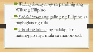 Walang kasing sarap sa pandinig ang
Wikang Filipino.
Sakdal husay ang galing ng Pilipino sa
pagbigkas ng tula
Ubod ng lakas ang palakpak na
natanggap niya mula sa manonood.
 