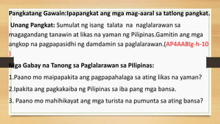 Pangkatang Gawain:Ipapangkat ang mga mag-aaral sa tatlong pangkat.
Unang Pangkat: Sumulat ng isang talata na naglalarawan sa
magagandang tanawin at likas na yaman ng Pilipinas.Gamitin ang mga
angkop na pagpapasidhi ng damdamin sa paglalarawan.(AP4AABIg-h-10
)
Mga Gabay na Tanong sa Paglalarawan sa PIlipinas:
1.Paano mo maipapakita ang pagpapahalaga sa ating likas na yaman?
2.Ipakita ang pagkakaiba ng Pilipinas sa iba pang mga bansa.
3. Paano mo mahihikayat ang mga turista na pumunta sa ating bansa?
 