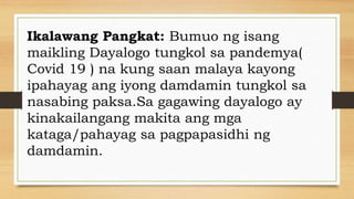 Ikalawang Pangkat: Bumuo ng isang
maikling Dayalogo tungkol sa pandemya(
Covid 19 ) na kung saan malaya kayong
ipahayag ang iyong damdamin tungkol sa
nasabing paksa.Sa gagawing dayalogo ay
kinakailangang makita ang mga
kataga/pahayag sa pagpapasidhi ng
damdamin.
 