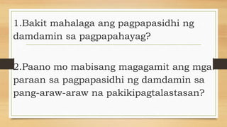 1.Bakit mahalaga ang pagpapasidhi ng
damdamin sa pagpapahayag?
2.Paano mo mabisang magagamit ang mga
paraan sa pagpapasidhi ng damdamin sa
pang-araw-araw na pakikipagtalastasan?
 