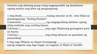 Gamitin ang akmang pang-uring nagpapasidhi ng damdamin
upang mabuo ang diwa ng pangungusap.
1.Ang (huli)____________________tulang isinulat ni Dr. Jose Rizal ay
pinamagatang “ Huling Paalam”.
2.(marami) ____________________ng magagandang dahilan upang
ating mahalin ang sariling bayan.
3.(husay ) ____________________ang mga Pilipinong gumagawa para
sa bayan.
4.(hirap ) ____________________ ang ating dinanas sa panahon ng
pananakop.
5.Ang mga Pilipino ay dapat (tumapang) ____________________
upang magawa ang mga bagay na nagawa ni Rizal at Gandhi.
 