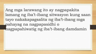 Ang mga larawang ito ay nagpapakita
lamang ng iba’t-ibang sitwasyon kung saan
tayo nakakapagsalita ng iba’t-ibang mga
pahayag na nagpapasidhi o
nagpapahiwatig ng iba’t-ibang damdamin
 