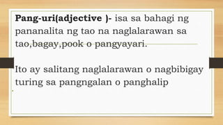 Pang-uri(adjective )- isa sa bahagi ng
pananalita ng tao na naglalarawan sa
tao,bagay,pook o pangyayari.
Ito ay salitang naglalarawan o nagbibigay
turing sa pangngalan o panghalip
•
 