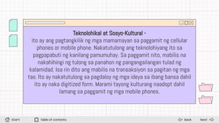 Next
Back
Start Table of contents
Teknolohikal at Sosyo-Kultural -
ito ay ang pagtangkilik ng mga mamamayan sa paggamit ng cellular
phones or mobile phone. Nakatutulong ang teknolohiyang ito sa
pagpapabuti ng kanilang pamumuhay. Sa paggamit nito, mabilis na
nakahihingi ng tulong sa panahon ng pangangailangan tulad ng
kalamidad. Isa rin dito ang mabilis na transaksiyon sa pagitan ng mga
tao. Ito ay nakatutulong sa pagdaloy ng mga ideya sa ibang bansa dahil
ito ay naka digitized form. Marami tayong kulturang naadopt dahil
lamang sa paggamit ng mga mobile phones.
 