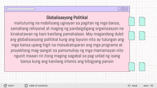 Next
Back
Start Table of contents
Globalisasyong Politikal
maituturing na mabilisang ugnayan sa pagitan ng mga bansa,
samahang rehiyonal at maging ng pandaigdigang organisasyon na
kinakatawan ng kani-kanilang pamahalaan. May magandang dulot
ang globalisasyong politikal kung ang layunin nito ay tulungan ang
mga bansa upang higit na maisakatuparan ang mga programa at
proyektong mag-aangat sa pamumuhay ng mga mamamayan nito
ngunit maaari rin itong maging sagabal sa pag-unlad ng isang
bansa kung ang kanilang interes ang bibigyang pansin
 
