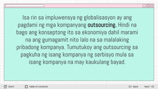 Isa rin sa impluwensya ng globalisasyon ay ang
pagdami ng mga kompanyang outsourcing. Hindi na
bago ang konseptong ito sa ekonomiya dahil marami
na ang gumagamit nito lalo na sa malalaking
pribadong kompanya. Tumutukoy ang outsourcing sa
pagkuha ng isang kompanya ng serbisyo mula sa
isang kompanya na may kaukulang bayad.
Next
Back
Start Table of contents
 