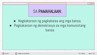SA PAMAHALAAN:
● Nagkakaroon ng pagkakaisa ang mga bansa.
● Pagkakaroon ng demokrasya sa mga komunistang
bansa
Next
Back
Start Table of contents
 