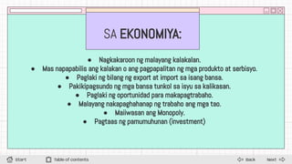 SA EKONOMIYA:
● Nagkakaroon ng malayang kalakalan.
● Mas napapabilis ang kalakan o ang pagpapalitan ng mga produkto at serbisyo.
● Paglaki ng bilang ng export at import sa isang bansa.
● Pakikipagsundo ng mga bansa tunkol sa isyu sa kalikasan.
● Paglaki ng oportunidad para makapagtrabaho.
● Malayang nakapaghahanap ng trabaho ang mga tao.
● Maiiwasan ang Monopoly.
● Pagtaas ng pamumuhunan (investment)
Next
Back
Start Table of contents
 
