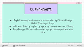 SA EKONOMIYA:
● Pagkakaroon ng environmental issues tulad ng Climate Change,
Global Warming at iba pa.
● Kahirapan dulot ng paglaki ng agwat ng mayayaman sa mahihirap
● Paglala ng problema sa ekonomiya ng mga bansang nakakaranas
nito.
Next
Back
Start Table of contents
 