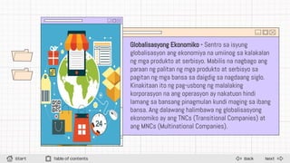 Back
Start Table of contents Next
Globalisasyong Ekonomiko - Sentro sa isyung
globalisasyon ang ekonomiya na umiinog sa kalakalan
ng mga produkto at serbisyo. Mabilis na nagbago ang
paraan ng palitan ng mga produkto at serbisyo sa
pagitan ng mga bansa sa daigdig sa nagdaang siglo.
Kinakitaan ito ng pag-usbong ng malalaking
korporasyon na ang operasyon ay nakatuon hindi
lamang sa bansang pinagmulan kundi maging sa ibang
bansa. Ang dalawang halimbawa ng globalisasyong
ekonomiko ay ang TNCs (Transitional Companies) at
ang MNCs (Multinational Companies).
 