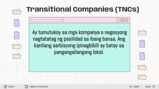 Next
Back
Start Table of contents
Transitional Companies (TNCs)
Ay tumutukoy sa mga kompanya o negosyong
nagtatatag ng pasilidad sa ibang bansa. Ang
kanilang serbisyong ipinagbibili ay batay sa
pangangailangang lokal.
 