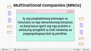 Next
Back
Start Table of contents
Multinational Companies (MNCs)
Ay ang pangkalahatang katawagan na
tumutukoy sa mga namumuhunang kompanya
sa ibang bansa ngunit ang mga produkto o
serbisyong ipinagbibili ay hindi nakabatay sa
pangangailangang lokal ng pamilihan.
 