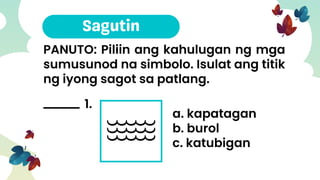 PANUTO: Piliin ang kahulugan ng mga
sumusunod na simbolo. Isulat ang titik
ng iyong sagot sa patlang.
1.
a. kapatagan
b. burol
c. katubigan
 