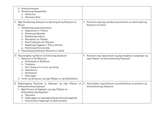 2. Kristiyanisasyon
3. Patakarang Pampolitika
a. Reduccion
b. Patronato Real
C. Mga Patakarang Kolonyal na Ipinatupad ng Espanya sa
Bansa
1. Patakarang pang-ekonomiya
a. Pagbubuwis o Tributo
b. Sistemang Bandala
c. Kalakalang Galyon
d. Monopolyo sa Tabako
e. Real Compañía de Filipinas
f. Sapilitang Paggawa o Polo y Servicio
g. Sistemang Encomienda
2. Pamahalaang Kolonyal (Sentral at Lokal)
3. Nasusuri ang mga patakarang kolonyal na ipinatupad ng
Espanya sa bansa
D. Pag-aangkop ng Bayan sa Kulturang Espanyol
1. Materyal at Di-Materyal
a. Paniniwala at Relihiyon
b. Tradisyon
c. Iba’t ibang uri at anyo ng sining
d. Arkitektura
e. Edukasyon
f. Kalusugan
2. Antas ng Katayuan ng mga Pilipino at ng Kababaihan
4. Nasusuri ang mga paraan ng pag-aangkop at pagtugon ng
mga Pilipino sa kolonyalismong Espanyol
E. Pagbabagong Pananaw at Pagtugon ng mga Pilipino sa
Kolonyalismong Espanyol
1. Mga Paraan ng Pagtugon ng mga Pilipino sa
Kolonyalismong Espanyol
a. Pag-aalsa
b. Pagtanggap sa kapangyarihang kolonyal/pagsuko
c. Paninirahan/Pagtatago sa Kabundukan
5. Natatalakay ang katayuan ng kababaihan sa panahon ng
kolonyalismong Espanyol
 