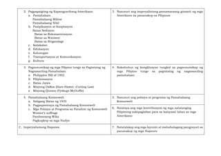 2. Pagpapaigting ng Kapangyarihang Amerikano
a. Pamahalaan
Pamahalaang Militar
Pamahalaang Sibil
b. Pasipikasyon at Kooptasyon
Batas Sedisyon
Batas sa Rekonsentrasyon
Batas sa Watawat
Batas sa Brigandage
c. Kalakalan
d. Edukasyon
e. Kalusugan
f. Transportasyon at Komunikasyon
g. Kultura
3. Nasusuri ang imperyalistang pamamaraang ginamit ng mga
Amerikano sa pananakop sa Pilipinas
3. Pagsusumikap ng mga Pilipino tungo sa Pagtatatag ng
Nagsasariling Pamahalaan
a. Philippine Bill of 1902
b. Pilipinisasyon
c. Batas Jones
d. Misyong OsRox (Hare-Hawes -Cutting Law)
e. Misyong Quezon (Tydings-McDuffie)
4. Nakabubuo ng kongklusyon tungkol sa pagsusumikap ng
mga Pilipino tungo sa pagtatatag ng nagsasariling
pamahalaan
4. Pamahalaang Komonwelt
a. Saligang Batas ng 1935
b. Pagpapasinaya ng Pamahalaang Komonwelt
c. Mga Polisiya at Programa sa Panahon ng Komonwelt
Women’s suffrage
Pambansang Wika
Pagkupkop sa mga Hudyo
5. Nasusuri ang polisiya at programa ng Pamahalaang
Komonwelt
6. Natataya ang mga kontribusyon ng mga natatanging
Pilipinong nakipaglaban para sa kalayaan laban sa mga
Amerikano
C. Imperyalismong Hapones 7. Natatalakay ang mga layunin at mahahalagang pangyayari sa
pananakop ng mga Hapones
 