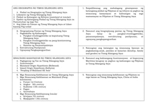 ANG HEOGRAPIYA NG TIMOG SILANGANG ASYA
A. Pisikal na Heograpiya ng Timog Silangang Asya
1. Lokasyon ng Timog Silangang Asya
2. Pisikal na Katangian ng Rehiyon (mainland at insular)
3. Epekto ng Katangiang Pisikal ng Timog Silangang Asya sa
Pamumuhay ng mga Tao
4. Ang Likas na Yaman ng Timog Silangang Asya at Likas-
kayang Pag-unlad
1. Naipaliliwanag ang mahalagang ginampanan ng
katangiang pisikal ng Pilipinas at ng rehiyon sa pagbuo ng
sinaunang kasaysayan at kalinangan ng mga
mamamayan sa Pilipinas at Timog Silangang Asya
B. Heograpiyang Pantao ng Timog Silangang Asya
1. Pagkakaiba ng Kalinangan
a. Pangkat-etnolinggwistiko sa kapuluang Timog
Silangang Asya
b. Pangkat-etnolinggwistiko sa pang-kontinenteng
Timog Silangang Asya
c. Sistema ng Pananampalataya
2. Estrukturang Panlipunan
3. Ugnayang Pangkapangyarihan
2. Nasusuri ang heograpiyang pantao ng Timog Silangang
Asya batay sa pangkat-etnolinggwistiko,
pananampalataya, estrukturang panlipunan, at
ugnayang pangkapangyarihan
3. Naiuugnay ang katangian ng sinaunang lipunan sa
pagkakamag-anak, pamilya at kasarian (kinship, family
and gender) sa Timog Silangang Asya
SINAUNANG KASAYSAYAN NG TIMOG SILANGANG ASYA
A. Paglaganap ng Tao sa Timog Silangang Asya
1. Austronesian
2. Mainland Origin Hypothesis (Bellwood)
3. Island Origin Hypothesis (Solheim)
4. "Peopling of Mainland SE Asia"
4. Nasusuri ang kalinangang Austronesyano at Imperyong
Maritima kaugnay sa pagbuo ng kalinangan ng Pilipinas
at Timog Silangang Asya
B. Mga Sinaunang Kabihasnan sa Timog Silangang Asya
1. Mga Sinaunang Kabihasnan sa Mainland (Pang-
kontinente)
a. Funan 1st Century
b. Angkor 9th century
c. Sukhotai 13th century
d. Pagan
e. Ayuttahaya
2. Mga Sinaunang Kabihasnang Insular
a. Srivijaya 7th century
b. Madjapahit 13th century
5. Naiuugnay ang sinaunang kabihasnan ng Pilipinas sa
mga bansa sa Timog Silangang Asya, China at India
 