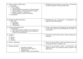 A. Paikot na Daloy ng Ekonomiya
1. Kahulugan
2. 5 Sector Model
a. Unang Modelo
b. Ikalawang Modelo-Sambahayan at Bahay-Kalakal
c. Ikatlong Modelo - Pinansyal na Sektor/ Bangko
d. Ikaapat na Modelo – Pamahalaan
e. Ikalimang Modelo- Panlabas na Sektor
3. Kahalagahan
1. Naipaliliwanag ang ugnayan ng mga sektor na bumubuo
sa modelo ng paikot na daloy ng ekonomiya
B. Pagsukat ng Pambansang Kita
1. GNI / GDP
a. Kahulugan
b. Pagkakaiba
c. Kahalagahan
2. Naipaliliwanag ang pamamaraan at kahalagahan ng
pagsukat ng Pambansang Kita
C. Suliraning Pang-Ekonomiya
1. Unemployment
a. Kahulugan, Dahilan at Epekto ng Unemployment
b. Mga programa ng pamahalaan na tumutugon sa
suliranin ng unemployment
3. Natataya ang kasalukuyang kalagayan ng unemployment
at ang mga programa ng pamahalaang tumutugon sa
suliraning ito
D. Implasyon
1. Uri
2. Dahilan
3. Bunga
4. Solusyon
4. Natatalakay ang konsepto, dahilan, epekto at pagtugon sa
implasyon
E. Poverty / Kahirapan 5. Nasusuri ang mga dahilan, epekto ng kahirapan (poverty),
at ang mga solusyon sa paglutas nito
F. Patakarang Piskal
1. Konsepto at Layunin
2. Pagbubuwis (Kahulugan at
Kahalagahan)
3. Budget at Gastos ng Pamahalaan
6. Nasusuri ang konsepto, layunin at pamamaraan ng
pagsasakatuparan ng patakarang piskal partikular ang
pagbubuwis
 