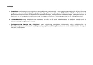 Glosaryo
▪ Makabansa- transdisiplinaryong asignature sa unang susing-yugto (Baitang 1-3) na naglalayong makahubog ng isang aktibong
mag-aaral sa pamamagitan ng paglinang ng mahahalagang kasanayang hango sa Sibika, Sining at Kultura, Kasaysayan, at
Kagalingang Pangkalusugan na nagpapamalas ng pagkakakilanlan, pagkamalikhain, pagkamalusog at pakikipag-ugnayan sa
kapuwa at sa iba pang aspekto ng lipunan tungo sa pagiging holistikong Pilipinong taglay ang ika-21 siglong kasanayan.
▪ Transdisiplinaryo-dulog pedagohiya na gumagamit ng iba’t iba at hindi magkakaugnay na disiplina upang suriin at
maunawaan ang isang konsepto o tema.
▪ Ikadalawampung Siglong Mga Kasanayan- mga kasanayang mahalagang maipamalas upang makapamuhay sa
kasalukuyang sistema at konteksto tulad ng mauring pag-iisip, epektibong komunikasyon, media and information literacy, at
iba pang kaugnay nito.
 