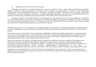 B. Batayang Teoretikal (Theoretical Foundations)
Nakasalig ang pagtuturo ng Araling Panlipunan sa teorya at pag-aaral ukol sa pagsusulong ng kahusayang pansibiko.
Bagama’t masalimuot ang mga perspektiba at pananaw ukol sa pagtuturo ng asignaturang ito, masasabi na ang integratibong
pagdulog gamit ang mahahalagang kasanayan at kakayahan ng sangay ng Agham Panlipunan tulad ng agham pampolitika,
antropolohiya, ekonomiks, heograpiya, kasaysayan, at maging sikolohiyang panlipunan ang saligan nito upang maisakatuparan ang
pagkatuto ng kahusayang pansibiko ng mga mag-aaral (Saxe, 1992; Hinde, 2009; Denton & Sink, 2015).
Kaugnay sa pagtuturo ng Araling Panlipunan ay ang pagsunod sa mga ideya ng iba’t ibang teorya sa pagkatuto. Pangunahin
dito ang ecological systems theory (Urie Bronfenbrenner) na binibigyang-halaga ang “ekolohiya o kapaligiran” ng mag- aaral bilang
sentro ng kanyang pag-unlad (Bronfenbrenner, 1974). Kung susuriin, ang modelong PPCT (Process, Person, Context, Time) na kalakip
ng teoryang ito na maipaliwanag ang pag-unlad ng indibidwal at lipunan.
Mahalaga ang pananaw na ito sa pedagohikal na pagdulog sapagkat ang nilalaman at kakayahang nakapaloob sa asignaturang ito
ay higit na nabibigyang- buhay sa konteksto ng karanasan ng mag-aaral sa tahanan, paaralan, komunidad, at sa lumalawak na
lipunan.
Samantala, ang social constructivism na naniniwalang ang indibidwal ay aktibong lumilikha ng kahulugan at maging kaalaman
mula sa kanyang karanasan (Fosnot, 1996; Steffe & Gale, 1995; Adams, 2006) ay binibigyang-halaga rin ng asignaturang ito sa
pamamagitan ng pagbibigay sa mga mag-aaral ng kalayaang lumikha ng kahulugan sa mga konseptong tinatalakay batay sa
kanilang karanasan at pag-unawa sa mga tekstong binasa at sinuri.
Bilang isang asignatura ng ugnayan, ang magkatuwang na pagkatuto (collaborative learning) at pagkatutong pangkaranasan
(experiential learning) ay pamamaraang madalas na ginagamit sa asignaturang ito bukod pa sa pamamaraang tematiko-
kronolohikal, paksain/konseptuwal, at pagsisiyasat. Mula rito, inaasahan na maisasakatuparan ang minimithi ng kurikulum na
mahubog ang mapanuring pag-iisip (critical thinking), pagpapahalagang pangkasaysayan at iba pang
kasanayang pangdisiplina (Johnson & Johnson, 2018; Kolb, 1985, 2015; Heard, Scoular, Duckworth, Ramalingam, & Teo, 2020).
Ang pagtuturo ng Araling Panlipunan ay hindi limitado sa mga nabanggit na teorya at pananaw. Patuloy na pinagyayaman ng
asignaturang ito ang mga dulog, pamamaraan, estratehiya, at teknik batay sa mga bago at akmang pag-aaral na sumusuporta sa
kabuuang layunin ng aralin.
 