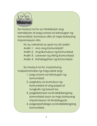 4
Sa modyul na ito ay tatalakayin ang
kamalayan at pag-unawa sa kahulugan ng
komunidad, bumubuo dito at mga batayang
impormasyon nito.
Ito ay nahahati sa apat na (4) aralin:
Aralin 1: Ano Ang Komunidad?
Aralin 2: Ang Bumubuo ng Komunidad
Aralin 3: Larawan ng Aking Komunidad
Aralin 4: Kahalagahan ng Komunidad
Sa modyul na ito, inaasahang
maipamamalas ng mag-aaral ang:
1. pag-unawa sa kahulugan ng
komunidad,
2. pagtukoy sa bumubuo ng
komunidad at ang papel at
tungkulin ng bawat isa,
3. paglalarawan sa kinabibilangang
komunidad ayon sa mga batayang
impormasyon at kinalalagyan,
4. pagpapahalaga sa kinabibilangang
komunidad.
 