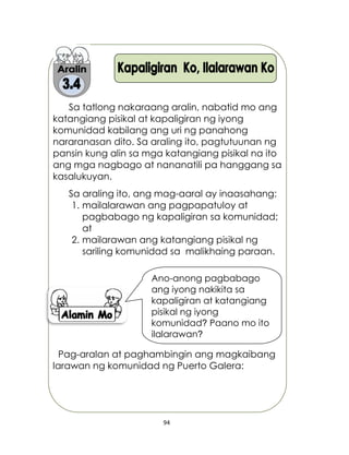 94
Sa tatlong nakaraang aralin, nabatid mo ang
katangiang pisikal at kapaligiran ng iyong
komunidad kabilang ang uri ng panahong
nararanasan dito. Sa araling ito, pagtutuunan ng
pansin kung alin sa mga katangiang pisikal na ito
ang mga nagbago at nananatili pa hanggang sa
kasalukuyan.
Sa araling ito, ang mag-aaral ay inaasahang:
1. mailalarawan ang pagpapatuloy at
pagbabago ng kapaligiran sa komunidad;
at
2. mailarawan ang katangiang pisikal ng
sariling komunidad sa malikhaing paraan.
Pag-aralan at paghambingin ang magkaibang
larawan ng komunidad ng Puerto Galera:
Ano-anong pagbabago
ang iyong nakikita sa
kapaligiran at katangiang
pisikal ng iyong
komunidad? Paano mo ito
ilalarawan?
 