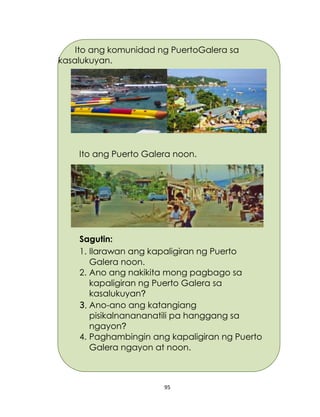 95
Ito ang Puerto Galera noon.
Sagutin:
1. Ilarawan ang kapaligiran ng Puerto
Galera noon.
2. Ano ang nakikita mong pagbago sa
kapaligiran ng Puerto Galera sa
kasalukuyan?
3. Ano-ano ang katangiang
pisikalnanananatili pa hanggang sa
ngayon?
4. Paghambingin ang kapaligiran ng Puerto
Galera ngayon at noon.
Ito ang komunidad ng PuertoGalera sa
kasalukuyan.
 