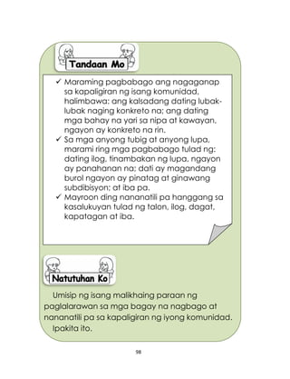 98
Umisip ng isang malikhaing paraan ng
paglalarawan sa mga bagay na nagbago at
nananatili pa sa kapaligiran ng iyong komunidad.
Ipakita ito.
 Maraming pagbabago ang nagaganap
sa kapaligiran ng isang komunidad,
halimbawa: ang kalsadang dating lubak-
lubak naging konkreto na; ang dating
mga bahay na yari sa nipa at kawayan,
ngayon ay konkreto na rin.
 Sa mga anyong tubig at anyong lupa,
marami ring mga pagbabago tulad ng:
dating ilog, tinambakan ng lupa, ngayon
ay panahanan na; dati ay magandang
burol ngayon ay pinatag at ginawang
subdibisyon; at iba pa.
 Mayroon ding nananatili pa hanggang sa
kasalukuyan tulad ng talon, ilog, dagat,
kapatagan at iba.
 