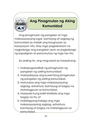 102
Ang Pinagmulan ng Aking
Komunidad
Ang pinagmulan ng pangalan at mga
makasaysayang lugar, bantayog at sagisag ng
komunidad ay malaki ang kaugnayan sa
kasaysayan nito. May mga pagkakataon na
nagbabago ang pangalan ayon sa pagbabago
ng kapaligiran at pamumuhay ng mga tao rito.
Sa araling ito, ang mag-aaral ay inaasahang:
1. makapagsasaliksik ng pinagmulan ng
pangalan ng sariling komunidad;
2. maisasalaysay ang kuwentong pinagmulan
ng pangalan ng sariling komunidad;
3. matutukoy ang mga makasaysayang
sagisag, estruktura, bantayog at bagay na
matatagpuan sa komunidad;
4. masasabi kung bakit kinikilala ang mga
bagay na ito; at
5. mabibigyang-halaga ang mga
makasaysayang sagisag, estruktura,
bantayog at bagay na matatagpuan sa
komunidad.
 