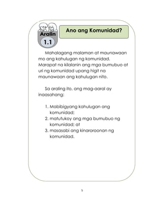 5
Mahalagang malaman at maunawaan
mo ang kahulugan ng komunidad.
Marapat na kilalanin ang mga bumubuo at
uri ng komunidad upang higit na
maunawaan ang kahulugan nito.
Sa araling ito, ang mag-aaral ay
inaasahang:
1. Mabibigyang kahulugan ang
komunidad;
2. matutukoy ang mga bumubuo ng
komunidad; at
3. masasabi ang kinaroroonan ng
komunidad.
Ano ang Komunidad?
 