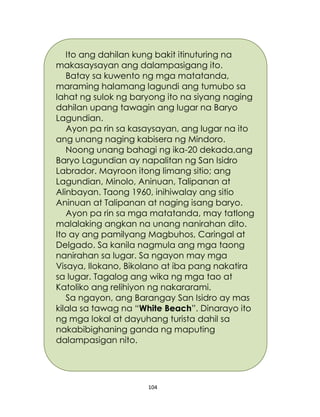 104
Ito ang dahilan kung bakit itinuturing na
makasaysayan ang dalampasigang ito.
Batay sa kuwento ng mga matatanda,
maraming halamang lagundi ang tumubo sa
lahat ng sulok ng baryong ito na siyang naging
dahilan upang tawagin ang lugar na Baryo
Lagundian.
Ayon pa rin sa kasaysayan, ang lugar na ito
ang unang naging kabisera ng Mindoro.
Noong unang bahagi ng ika-20 dekada,ang
Baryo Lagundian ay napalitan ng San Isidro
Labrador. Mayroon itong limang sitio; ang
Lagundian, Minolo, Aninuan, Talipanan at
Alinbayan. Taong 1960, inihiwalay ang sitio
Aninuan at Talipanan at naging isang baryo.
Ayon pa rin sa mga matatanda, may tatlong
malalaking angkan na unang nanirahan dito.
Ito ay ang pamilyang Magbuhos, Caringal at
Delgado. Sa kanila nagmula ang mga taong
nanirahan sa lugar. Sa ngayon may mga
Visaya, Ilokano, Bikolano at iba pang nakatira
sa lugar. Tagalog ang wika ng mga tao at
Katoliko ang relihiyon ng nakararami.
Sa ngayon, ang Barangay San Isidro ay mas
kilala sa tawag na “White Beach”. Dinarayo ito
ng mga lokal at dayuhang turista dahil sa
nakabibighaning ganda ng maputing
dalampasigan nito.
 