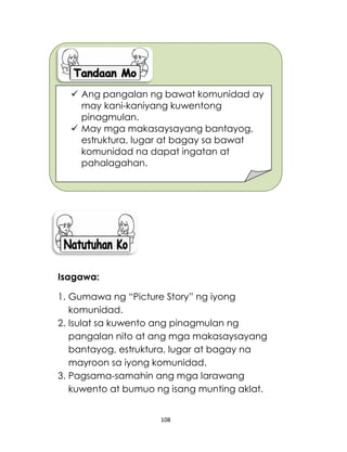 108
Isagawa:
1. Gumawa ng “Picture Story” ng iyong
komunidad.
2. Isulat sa kuwento ang pinagmulan ng
pangalan nito at ang mga makasaysayang
bantayog, estruktura, lugar at bagay na
mayroon sa iyong komunidad.
3. Pagsama-samahin ang mga larawang
kuwento at bumuo ng isang munting aklat.
 Ang pangalan ng bawat komunidad ay
may kani-kaniyang kuwentong
pinagmulan.
 May mga makasaysayang bantayog,
estruktura, lugar at bagay sa bawat
komunidad na dapat ingatan at
pahalagahan.
 