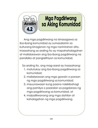 109
Ang mga pagdiriwang na isinasagawa sa
iba-ibang komunidad ay sumasalamin sa
kulturang kinagisnan ng mga naninirahan dito.
Inaasahang sa araling ito ay mapahahalagahan
at mailalarawan ang iba-ibang pagdiriwang na
pansibiko at pangrelihiyon sa komunidad.
Sa araling ito, ang mag-aaral ay inaasahang:
1. matutukoy ang iba-ibang pagdiriwang sa
komunidad;
2. mailalarawan ang mga gawain o paraan
ng mga pagdiriwang sa komunidad;
3. mauunawaan kung paano nakikibahagi
ang pamilya o paaralan sa pagdaraos ng
mga pagdiriwang sa komunidad, at
4. maipaliliwanang ang mga dahilan at
kahalagahan ng mga pagdiriwang.
 