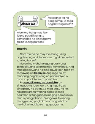 110
Basahin:
Alam mo ba na may iba-ibang uri ng
pagdiriwang na idinaraos sa mga komunidad
sa ating bansa?
Maraming mahahalagang araw ang
ipinagdiriwang sa ating mga komunidad. Ang
mga pagdiriwang na ginagawa taon-taon ay
tinatawag na tradisyon.Ang mga ito ay
maaaring pagdiriwang na panrelihiyon o
ayon sa paniniwala at pansibiko.
Ang pagdiriwang na pansibiko ay
isinasagawa taon-taon. Ang mga ito ay
pinagtibay ng batas. Sa mga araw na ito,
nakadeklarang walang pasok sa mga
paaralan at tanggapan maging pampubliko
man o pangpribado. Ginagawa ito upang
mabigyan ng pagkakataon ang lahat na
makisali at makiisa sa mga programa.
Alam mo bang may iba-
ibang pagdiriwang sa
komunidad na isinasagawa
sa iba-ibang paraan?
Nakaranas ka na
bang sumali sa mga
pagdiriwang na ito?
 